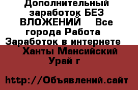 Дополнительный заработок БЕЗ ВЛОЖЕНИЙ! - Все города Работа » Заработок в интернете   . Ханты-Мансийский,Урай г.
